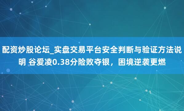 配资炒股论坛_实盘交易平台安全判断与验证方法说明 谷爱凌0.38分险败夺银，困境逆袭更燃