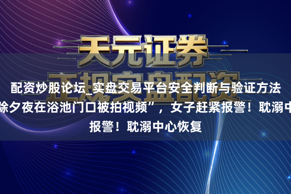 配资炒股论坛_实盘交易平台安全判断与验证方法说明 “除夕夜在浴池门口被拍视频”，女子赶紧报警！耽溺中心恢复