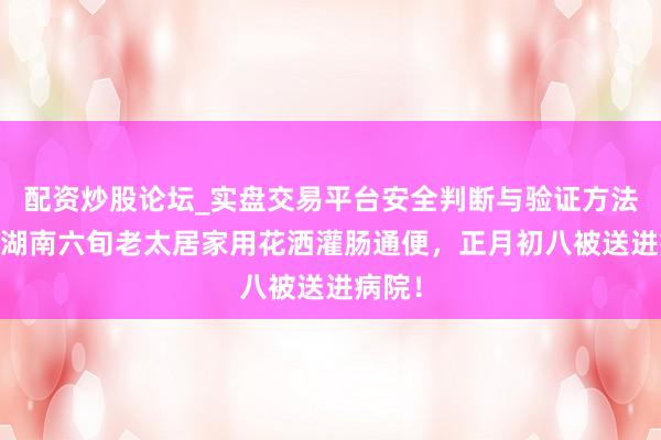 配资炒股论坛_实盘交易平台安全判断与验证方法说明 湖南六旬老太居家用花洒灌肠通便，正月初八被送进病院！