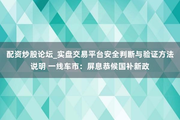 配资炒股论坛_实盘交易平台安全判断与验证方法说明 一线车市：屏息恭候国补新政