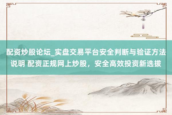 配资炒股论坛_实盘交易平台安全判断与验证方法说明 配资正规网上炒股，安全高效投资新选拔